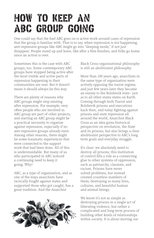 HOW TO KEEP AN ABC GROUF GOING One could say that the fuel ABC goes on is active work around cases of repression that the group is familiar with, That i to say, when repression is not happening, anti-repressive groups like ABC might go into ‘sleeping mode,”f not just disappear. People stand up and leave, Like afier a film finishes, and folks go home since an action is over. ‘Sometimes this is the case with ABC groups, too. Some contemporary ABC groups have stopped being active after the most visible and active parts of repression happening in their communities are over. But it doesrit mean it should always be this vay. There are plenty of reasons why ABC groups might stop existing after repression. For example, very offen peaple who are involved in ABC group are part of other projects, and starting an ABC group might be a practical necessity to organize against repression, especially if no anti-repressive groups already exist. Among other reasons, there might be some traumatic experiences that were connected to the support work that had been done. All of this is understandable. But many of us who participated in ABC noticed acontinuing need to keep it going. Why? ABC, as a type of organization, and as one of the ways anarchists have tactically fought against states and supparted those who got caught, has a great tradition. And the Anarchist Y, 7 Black Cross organizational philosophy is sill an abolitionist philosophy. More than 100 years ago, anarchists in the same type of organization were actively opposing the tsarist regime, and just few years later they became an enemy to the Bolshevik stafe- just as to all other states states on Earth, Coming through both Tsarist and Bolshevik prisons and executions back then, and today fighting against prisons and state repression all around the world, Anarchist Black Cross as an idea gains historical perspective on revolution, the State and its prisons, but also brings a clear abolitionist perspective to ABC’ long term goals and everyday struggle. It clear: we absolutely need to destroy all prisons; this institution of control ill a role as a connecting. glue to other systems of oppression, such as patriarchy, classism, and racism. Prisons have never solved problems, but instead created countless numbers of them; destroying so many lives, cultures, and beautiful human and animal beings. We know its not as simple as destroying prisons in a single act of liberating violence, but rathera complicated and long-term process of building other kinds of relationships within society: It s about moving our